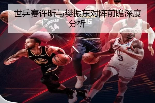 世乒赛许昕与樊振东对阵前瞻深度分析
